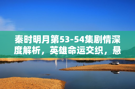 秦时明月第53-54集剧情深度解析，英雄命运交织，悬念迭起