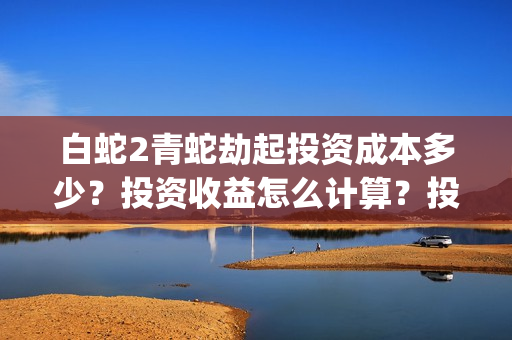 白蛇2青蛇劫起投资成本多少？投资收益怎么计算？投资联系谁？(白蛇2青蛇劫起结局什么意思)