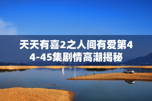 天天有喜2之人间有爱第44-45集剧情高潮揭秘