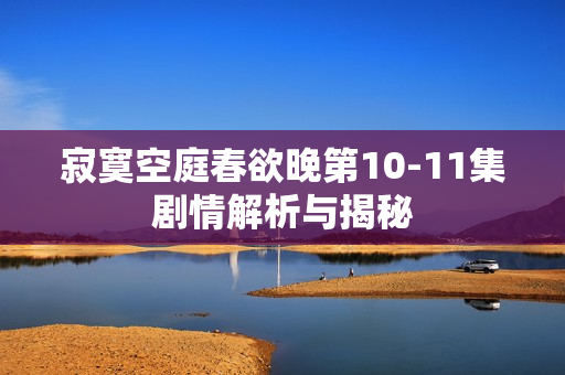 寂寞空庭春欲晚第10-11集剧情解析与揭秘