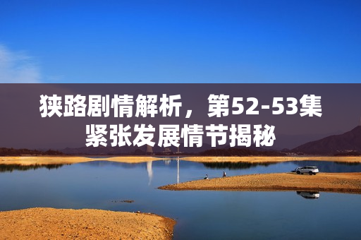 狭路剧情解析，第52-53集紧张发展情节揭秘