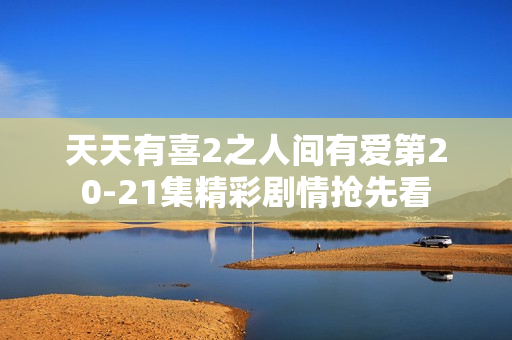 天天有喜2之人间有爱第20-21集精彩剧情抢先看