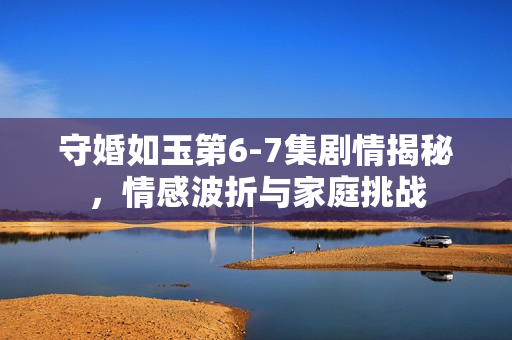 守婚如玉第6-7集剧情揭秘，情感波折与家庭挑战