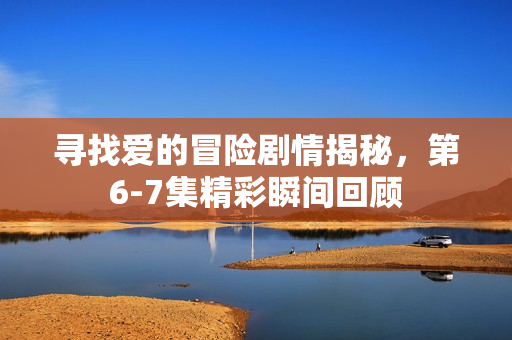 寻找爱的冒险剧情揭秘，第6-7集精彩瞬间回顾