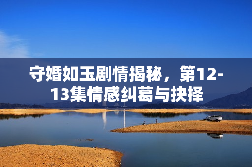 守婚如玉剧情揭秘，第12-13集情感纠葛与抉择