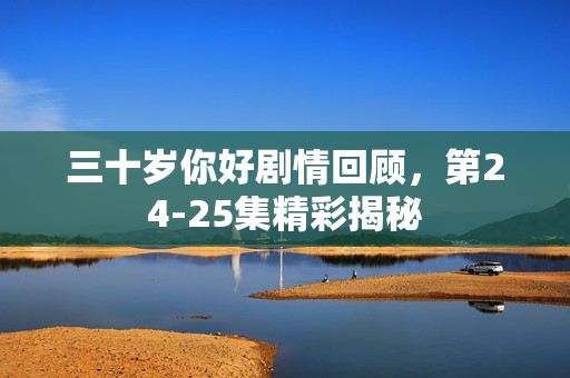 三十岁你好剧情回顾，第24-25集精彩揭秘