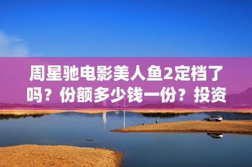 周星驰电影美人鱼2定档了吗？份额多少钱一份？投资有风险吗？(周星驰电影美人鱼删结尾)