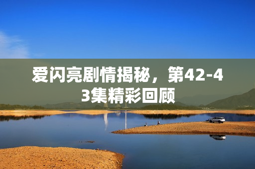 爱闪亮剧情揭秘，第42-43集精彩回顾