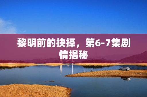 黎明前的抉择，第6-7集剧情揭秘