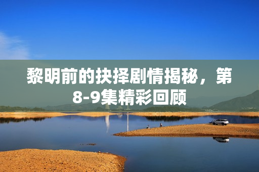 黎明前的抉择剧情揭秘，第8-9集精彩回顾