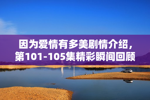 因为爱情有多美剧情介绍，第101-105集精彩瞬间回顾
