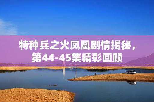特种兵之火凤凰剧情揭秘，第44-45集精彩回顾