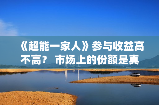 《超能一家人》参与收益高不高？ 市场上的份额是真的吗？(超能一家人结局)