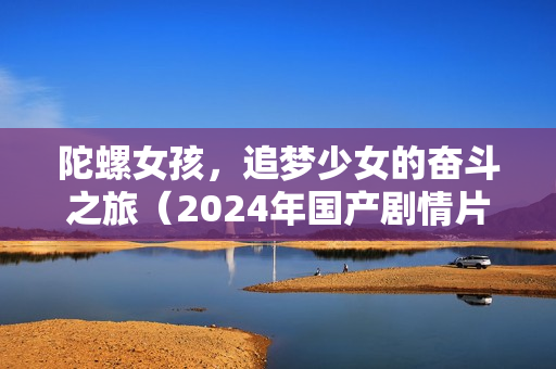 陀螺女孩，追梦少女的奋斗之旅（2024年国产剧情片）
