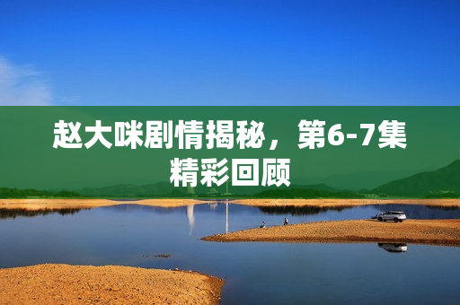 赵大咪剧情揭秘，第6-7集精彩回顾