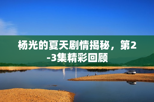 杨光的夏天剧情揭秘，第2-3集精彩回顾