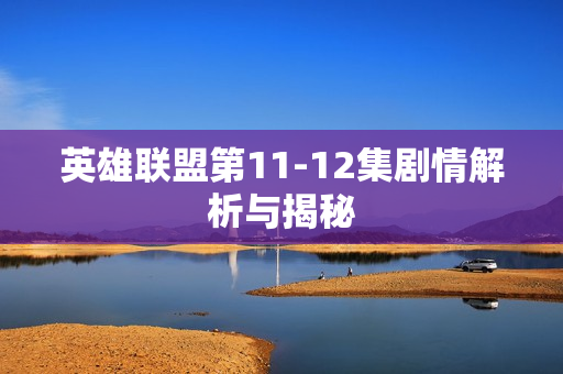 英雄联盟第11-12集剧情解析与揭秘