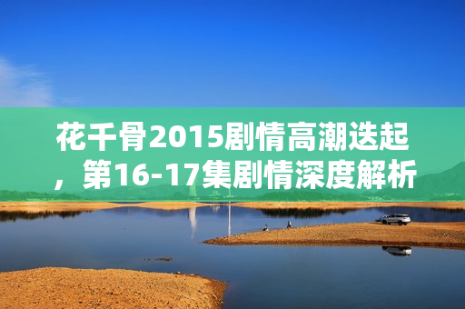 花千骨2015剧情高潮迭起，第16-17集剧情深度解析