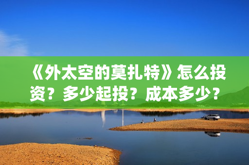 《外太空的莫扎特》怎么投资？多少起投？成本多少？(外太空的莫扎特免费完整版)