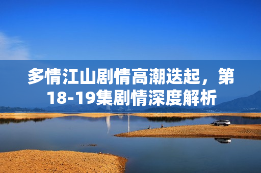 多情江山剧情高潮迭起，第18-19集剧情深度解析