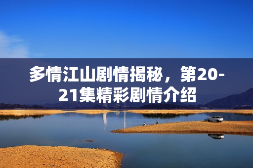 多情江山剧情揭秘，第20-21集精彩剧情介绍