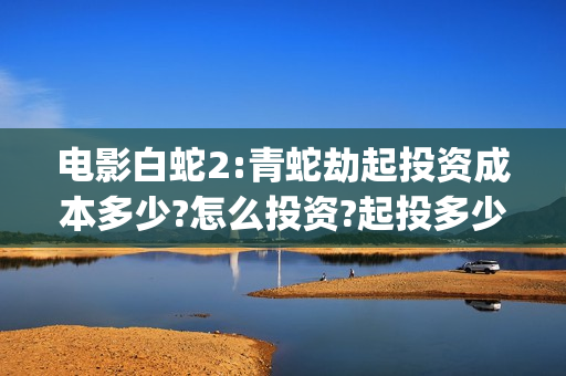电影白蛇2:青蛇劫起投资成本多少?怎么投资?起投多少?(电影白蛇2:青蛇演员表)