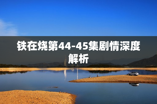 铁在烧第44-45集剧情深度解析