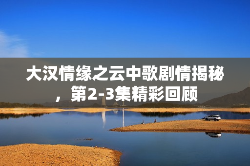 大汉情缘之云中歌剧情揭秘，第2-3集精彩回顾
