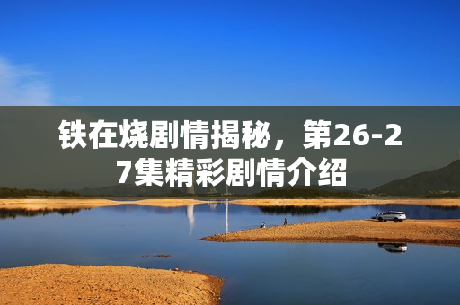 铁在烧剧情揭秘，第26-27集精彩剧情介绍