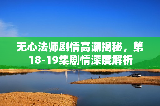 无心法师剧情高潮揭秘，第18-19集剧情深度解析