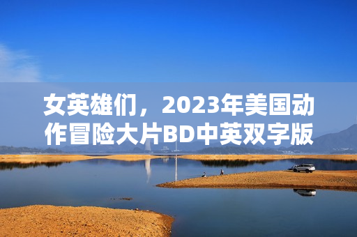 女英雄们，2023年美国动作冒险大片BD中英双字版来袭