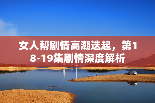 女人帮剧情高潮迭起，第18-19集剧情深度解析