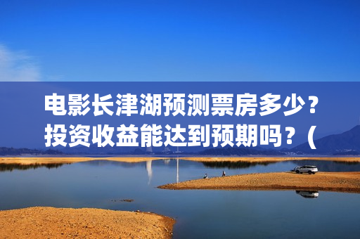 电影长津湖预测票房多少？投资收益能达到预期吗？(长津湖电影预估)