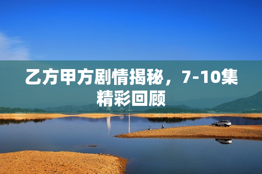 乙方甲方剧情揭秘，7-10集精彩回顾