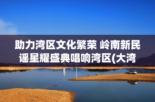 助力湾区文化繁荣 岭南新民谣星耀盛典唱响湾区(大湾区文化交流促进中心)