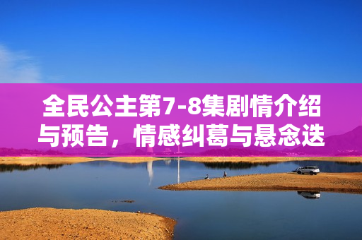 全民公主第7-8集剧情介绍与预告,情感纠葛与悬念迭起的故事发展 全民公主第7-8集剧情介绍与预告,情感纠葛与悬念迭起的故事发展