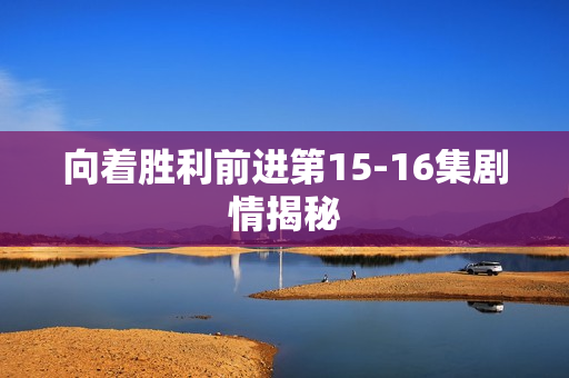 向着胜利前进第15-16集剧情揭秘