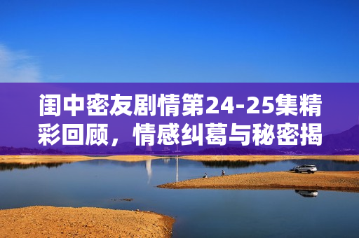 闺中密友剧情第24-25集精彩回顾，情感纠葛与秘密揭晓