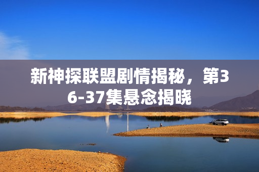 新神探联盟剧情揭秘，第36-37集悬念揭晓