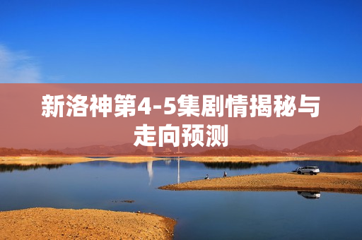 新洛神第4-5集剧情揭秘与走向预测