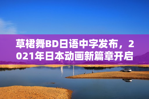 草裙舞BD日语中字发布，2021年日本动画新篇章开启