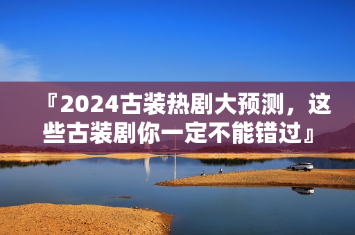『2024古装热剧大预测,这些古装剧你一定不能错过』 『2024古装热剧大预测,这些古装剧你一定不能错过』