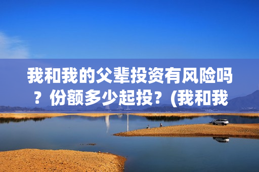 我和我的父辈投资有风险吗？份额多少起投？(我和我的父辈最后宣布)