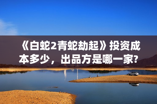 《白蛇2青蛇劫起》投资成本多少，出品方是哪一家?有哪些参与优势?(白蛇2:青蛇劫起在)