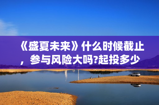 《盛夏未来》什么时候截止，参与风险大吗?起投多少?(盛夏未来ing)