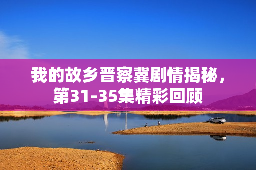 我的故乡晋察冀剧情揭秘，第31-35集精彩回顾