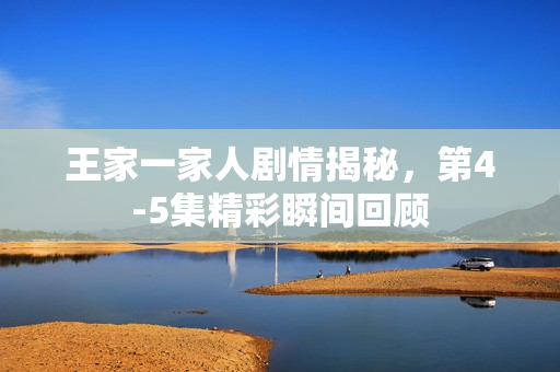 王家一家人剧情揭秘，第4-5集精彩瞬间回顾
