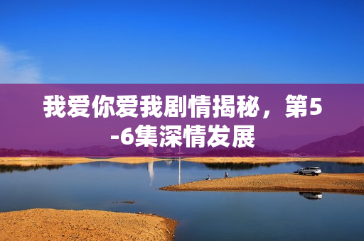 我爱你爱我剧情揭秘，第5-6集深情发展