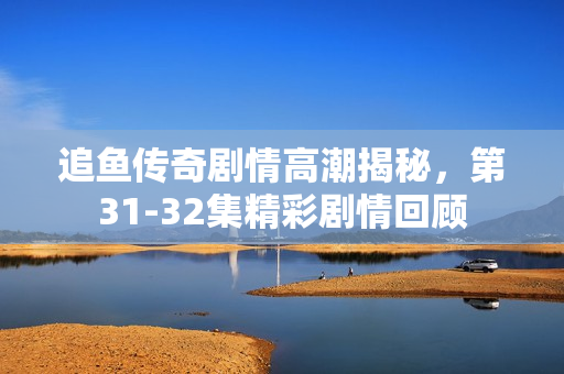 追鱼传奇剧情高潮揭秘，第31-32集精彩剧情回顾