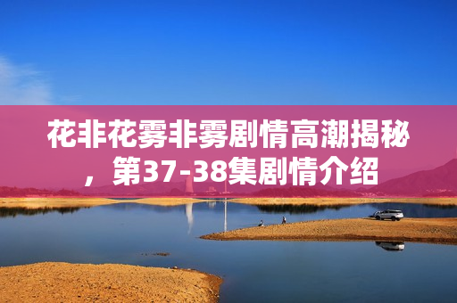 花非花雾非雾剧情高潮揭秘，第37-38集剧情介绍